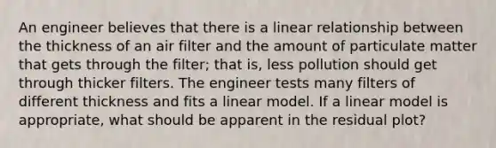 An engineer believes that there is a linear relationship between the thickness of an air filter and the amount of particulate matter that gets through the filter; that is, less pollution should get through thicker filters. The engineer tests many filters of different thickness and fits a linear model. If a linear model is appropriate, what should be apparent in the residual plot?