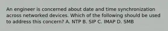 An engineer is concerned about date and time synchronization across networked devices. Which of the following should be used to address this concern? A. NTP B. SIP C. IMAP D. SMB