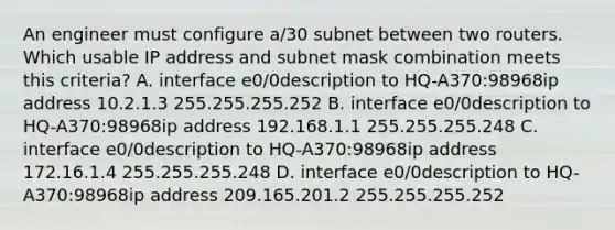 An engineer must configure a/30 subnet between two routers. Which usable IP address and subnet mask combination meets this criteria? A. interface e0/0description to HQ-A370:98968ip address 10.2.1.3 255.255.255.252 B. interface e0/0description to HQ-A370:98968ip address 192.168.1.1 255.255.255.248 C. interface e0/0description to HQ-A370:98968ip address 172.16.1.4 255.255.255.248 D. interface e0/0description to HQ-A370:98968ip address 209.165.201.2 255.255.255.252