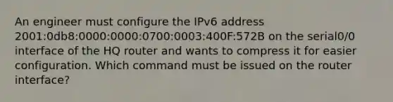 An engineer must configure the IPv6 address 2001:0db8:0000:0000:0700:0003:400F:572B on the serial0/0 interface of the HQ router and wants to compress it for easier configuration. Which command must be issued on the router interface?