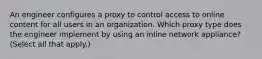 An engineer configures a proxy to control access to online content for all users in an organization. Which proxy type does the engineer implement by using an inline network appliance? (Select all that apply.)