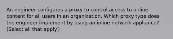 An engineer configures a proxy to control access to online content for all users in an organization. Which proxy type does the engineer implement by using an inline network appliance? (Select all that apply.)