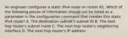 An engineer configures a static IPv4 route on router R1. Which of the following pieces of information should not be listed as a parameter in the configuration command that creates this static IPv4 route? A. The destination subnet's subnet ID B. The next hop router's subnet mask C. The next-hop router's neighboring interface D. The next-hop router's IP address