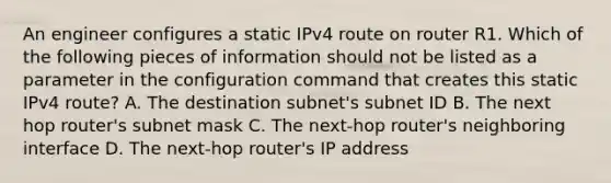 An engineer configures a static IPv4 route on router R1. Which of the following pieces of information should not be listed as a parameter in the configuration command that creates this static IPv4 route? A. The destination subnet's subnet ID B. The next hop router's subnet mask C. The next-hop router's neighboring interface D. The next-hop router's IP address