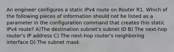 An engineer configures a static IPv4 route on Router R1. Which of the following pieces of information should not be listed as a parameter in the configuration command that creates this static IPv4 route? A)The destination subnet's subnet ID B) The next-hop router's IP address C) The next-hop router's neighboring interface D) The subnet mask