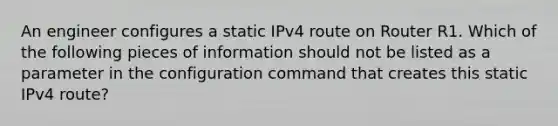 An engineer configures a static IPv4 route on Router R1. Which of the following pieces of information should not be listed as a parameter in the configuration command that creates this static IPv4 route?