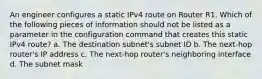 An engineer configures a static IPv4 route on Router R1. Which of the following pieces of information should not be listed as a parameter in the configuration command that creates this static IPv4 route? a. The destination subnet's subnet ID b. The next-hop router's IP address c. The next-hop router's neighboring interface d. The subnet mask