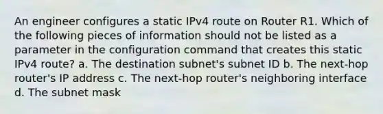 An engineer configures a static IPv4 route on Router R1. Which of the following pieces of information should not be listed as a parameter in the configuration command that creates this static IPv4 route? a. The destination subnet's subnet ID b. The next-hop router's IP address c. The next-hop router's neighboring interface d. The subnet mask