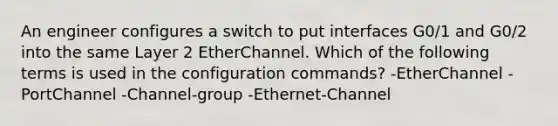 An engineer configures a switch to put interfaces G0/1 and G0/2 into the same Layer 2 EtherChannel. Which of the following terms is used in the configuration commands? -EtherChannel -PortChannel -Channel-group -Ethernet-Channel