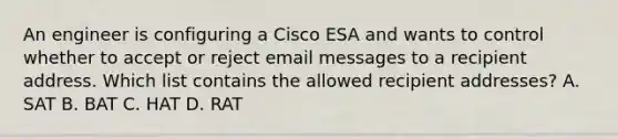 An engineer is configuring a Cisco ESA and wants to control whether to accept or reject email messages to a recipient address. Which list contains the allowed recipient addresses? A. SAT B. BAT C. HAT D. RAT