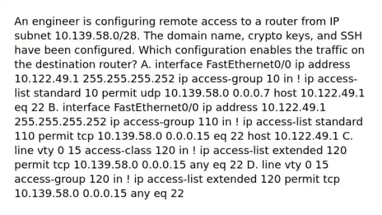 An engineer is configuring remote access to a router from IP subnet 10.139.58.0/28. The domain name, crypto keys, and SSH have been configured. Which configuration enables the traffic on the destination router? A. interface FastEthernet0/0 ip address 10.122.49.1 255.255.255.252 ip access-group 10 in ! ip access-list standard 10 permit udp 10.139.58.0 0.0.0.7 host 10.122.49.1 eq 22 B. interface FastEthernet0/0 ip address 10.122.49.1 255.255.255.252 ip access-group 110 in ! ip access-list standard 110 permit tcp 10.139.58.0 0.0.0.15 eq 22 host 10.122.49.1 C. line vty 0 15 access-class 120 in ! ip access-list extended 120 permit tcp 10.139.58.0 0.0.0.15 any eq 22 D. line vty 0 15 access-group 120 in ! ip access-list extended 120 permit tcp 10.139.58.0 0.0.0.15 any eq 22