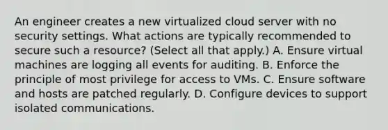 An engineer creates a new virtualized cloud server with no security settings. What actions are typically recommended to secure such a resource? (Select all that apply.) A. Ensure virtual machines are logging all events for auditing. B. Enforce the principle of most privilege for access to VMs. C. Ensure software and hosts are patched regularly. D. Configure devices to support isolated communications.