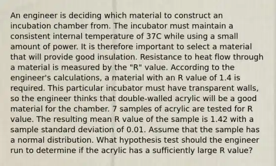 An engineer is deciding which material to construct an incubation chamber from. The incubator must maintain a consistent internal temperature of 37C while using a small amount of power. It is therefore important to select a material that will provide good insulation. Resistance to heat flow through a material is measured by the "R" value. According to the engineer's calculations, a material with an R value of 1.4 is required. This particular incubator must have transparent walls, so the engineer thinks that double-walled acrylic will be a good material for the chamber. 7 samples of acrylic are tested for R value. The resulting mean R value of the sample is 1.42 with a sample standard deviation of 0.01. Assume that the sample has a normal distribution. What hypothesis test should the engineer run to determine if the acrylic has a sufficiently large R value?