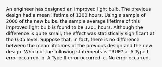 An engineer has designed an improved light bulb. The previous design had a mean lifetime of 1200 hours. Using a sample of 2000 of the new bulbs, the sample average lifetime of this improved light bulb is found to be 1201 hours. Although the difference is quite small, the effect was statistically significant at the 0.05 level. Suppose that, in fact, there is no difference between the mean lifetimes of the previous design and the new design. Which of the following statements is TRUE? a. A Type I error occurred. b. A Type II error occurred. c. No error occurred.