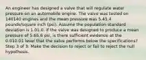 An engineer has designed a valve that will regulate water pressure on an automobile engine. The valve was tested on 140140 engines and the mean pressure was 5.45.4 pounds/square inch (psi). Assume the population standard deviation is 1.01.0. If the valve was designed to produce a mean pressure of 5.65.6 psi, is there sufficient evidence at the 0.010.01 level that the valve performs below the specifications? Step 3 of 3: Make the decision to reject or fail to reject the null hypothesis.