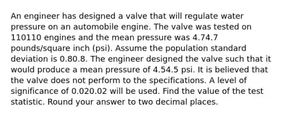 An engineer has designed a valve that will regulate water pressure on an automobile engine. The valve was tested on 110110 engines and the mean pressure was 4.74.7 pounds/square inch (psi). Assume the population standard deviation is 0.80.8. The engineer designed the valve such that it would produce a mean pressure of 4.54.5 psi. It is believed that the valve does not perform to the specifications. A level of significance of 0.020.02 will be used. Find the value of the test statistic. Round your answer to two decimal places.