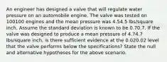 An engineer has designed a valve that will regulate water pressure on an automobile engine. The valve was tested on 100100 engines and the mean pressure was 4.54.5 lbs/square inch. Assume the standard deviation is known to be 0.70.7. If the valve was designed to produce a mean pressure of 4.74.7 lbs/square inch, is there sufficient evidence at the 0.020.02 level that the valve performs below the specifications? State the null and alternative hypotheses for the above scenario.