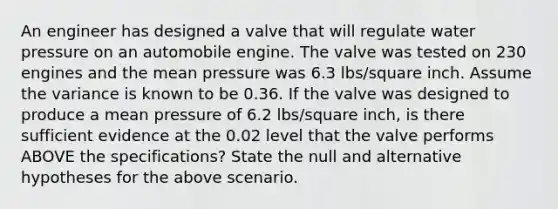 An engineer has designed a valve that will regulate water pressure on an automobile engine. The valve was tested on 230 engines and the mean pressure was 6.3 lbs/square inch. Assume the variance is known to be 0.36. If the valve was designed to produce a mean pressure of 6.2 lbs/square inch, is there sufficient evidence at the 0.02 level that the valve performs ABOVE the specifications? State the null and alternative hypotheses for the above scenario.