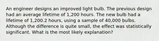 An engineer designs an improved light bulb. The previous design had an average lifetime of 1,200 hours. The new bulb had a lifetime of 1,200.2 hours, using a sample of 40,000 bulbs. Although the difference is quite small, the effect was statistically significant. What is the most likely explanation?