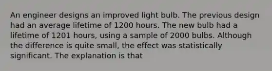 An engineer designs an improved light bulb. The previous design had an average lifetime of 1200 hours. The new bulb had a lifetime of 1201 hours, using a sample of 2000 bulbs. Although the difference is quite small, the effect was statistically significant. The explanation is that