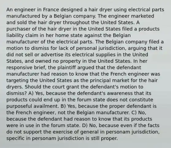 An engineer in France designed a hair dryer using electrical parts manufactured by a Belgian company. The engineer marketed and sold the hair dryer throughout the United States. A purchaser of the hair dryer in the United States filed a products liability claim in her home state against the Belgian manufacturer of the electrical parts. The Belgian company filed a motion to dismiss for lack of personal jurisdiction, arguing that it did not sell or advertise its electrical supplies in the United States, and owned no property in the United States. In her responsive brief, the plaintiff argued that the defendant manufacturer had reason to know that the French engineer was targeting the United States as the principal market for the hair dryers. Should the court grant the defendant's motion to dismiss? A) Yes, because the defendant's awareness that its products could end up in the forum state does not constitute purposeful availment. B) Yes, because the proper defendant is the French engineer, not the Belgian manufacturer. C) No, because the defendant had reason to know that its products were in use in the forum state. D) No, because even if the facts do not support the exercise of general in personam jurisdiction, specific in personam jurisdiction is still proper.