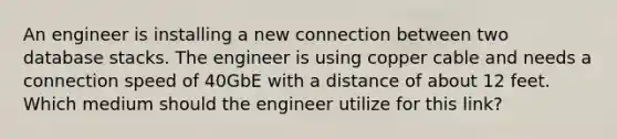 An engineer is installing a new connection between two database stacks. The engineer is using copper cable and needs a connection speed of 40GbE with a distance of about 12 feet. Which medium should the engineer utilize for this link?