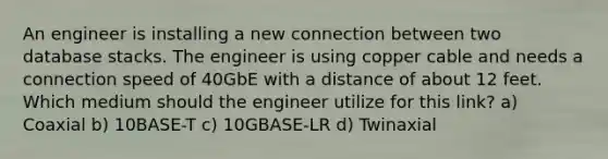 An engineer is installing a new connection between two database stacks. The engineer is using copper cable and needs a connection speed of 40GbE with a distance of about 12 feet. Which medium should the engineer utilize for this link? a) Coaxial b) 10BASE-T c) 10GBASE-LR d) Twinaxial