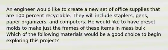 An engineer would like to create a new set of office supplies that are 100 percent recyclable. They will include staplers, pens, paper organizers, and computers. He would like to have preset molds to make just the frames of these items in mass bulk. Which of the following materials would be a good choice to begin exploring this project?