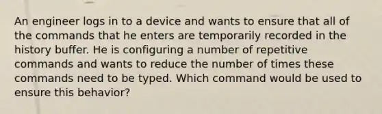 An engineer logs in to a device and wants to ensure that all of the commands that he enters are temporarily recorded in the history buffer. He is configuring a number of repetitive commands and wants to reduce the number of times these commands need to be typed. Which command would be used to ensure this behavior?