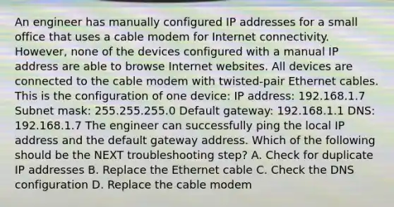 An engineer has manually configured IP addresses for a small office that uses a cable modem for Internet connectivity. However, none of the devices configured with a manual IP address are able to browse Internet websites. All devices are connected to the cable modem with twisted-pair Ethernet cables. This is the configuration of one device: IP address: 192.168.1.7 Subnet mask: 255.255.255.0 Default gateway: 192.168.1.1 DNS: 192.168.1.7 The engineer can successfully ping the local IP address and the default gateway address. Which of the following should be the NEXT troubleshooting step? A. Check for duplicate IP addresses B. Replace the Ethernet cable C. Check the DNS configuration D. Replace the cable modem