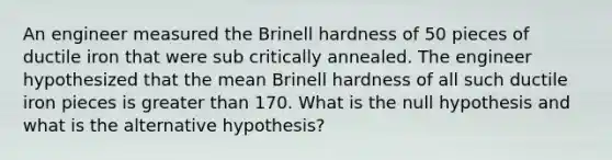 An engineer measured the Brinell hardness of 50 pieces of ductile iron that were sub critically annealed. The engineer hypothesized that the mean Brinell hardness of all such ductile iron pieces is greater than 170. What is the null hypothesis and what is the alternative hypothesis?