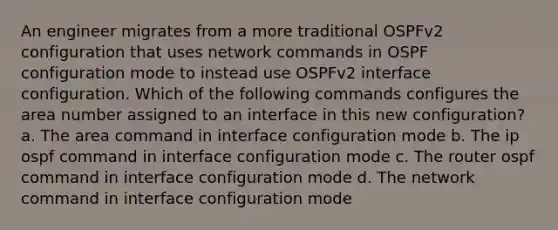 An engineer migrates from a more traditional OSPFv2 configuration that uses network commands in OSPF configuration mode to instead use OSPFv2 interface configuration. Which of the following commands configures the area number assigned to an interface in this new configuration? a. The area command in interface configuration mode b. The ip ospf command in interface configuration mode c. The router ospf command in interface configuration mode d. The network command in interface configuration mode