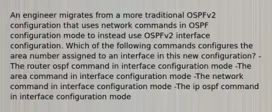 An engineer migrates from a more traditional OSPFv2 configuration that uses network commands in OSPF configuration mode to instead use OSPFv2 interface configuration. Which of the following commands configures the area number assigned to an interface in this new configuration? -The router ospf command in interface configuration mode -The area command in interface configuration mode -The network command in interface configuration mode -The ip ospf command in interface configuration mode