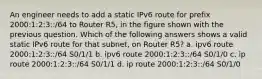 An engineer needs to add a static IPv6 route for prefix 2000:1:2:3::/64 to Router R5, in the figure shown with the previous question. Which of the following answers shows a valid static IPv6 route for that subnet, on Router R5? a. ipv6 route 2000:1:2:3::/64 S0/1/1 b. ipv6 route 2000:1:2:3::/64 S0/1/0 c. ip route 2000:1:2:3::/64 S0/1/1 d. ip route 2000:1:2:3::/64 S0/1/0