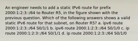 An engineer needs to add a static IPv6 route for prefix 2000:1:2:3::/64 to Router R5, in the figure shown with the previous question. Which of the following answers shows a valid static IPv6 route for that subnet, on Router R5? a. ipv6 route 2000:1:2:3::/64 S0/1/1 b. ipv6 route 2000:1:2:3::/64 S0/1/0 c. ip route 2000:1:2:3::/64 S0/1/1 d. ip route 2000:1:2:3::/64 S0/1/0