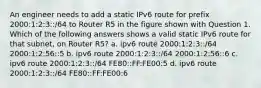 An engineer needs to add a static IPv6 route for prefix 2000:1:2:3::/64 to Router R5 in the figure shown with Question 1. Which of the following answers shows a valid static IPv6 route for that subnet, on Router R5? a. ipv6 route 2000:1:2:3::/64 2000:1:2:56::5 b. ipv6 route 2000:1:2:3::/64 2000:1:2:56::6 c. ipv6 route 2000:1:2:3::/64 FE80::FF:FE00:5 d. ipv6 route 2000:1:2:3::/64 FE80::FF:FE00:6