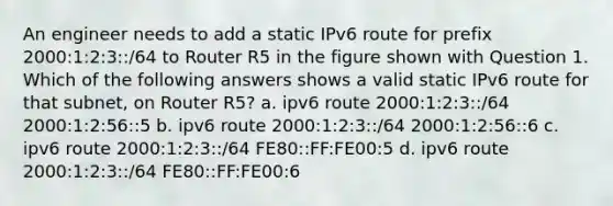 An engineer needs to add a static IPv6 route for prefix 2000:1:2:3::/64 to Router R5 in the figure shown with Question 1. Which of the following answers shows a valid static IPv6 route for that subnet, on Router R5? a. ipv6 route 2000:1:2:3::/64 2000:1:2:56::5 b. ipv6 route 2000:1:2:3::/64 2000:1:2:56::6 c. ipv6 route 2000:1:2:3::/64 FE80::FF:FE00:5 d. ipv6 route 2000:1:2:3::/64 FE80::FF:FE00:6