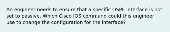 An engineer needs to ensure that a specific OSPF interface is not set to passive. Which Cisco IOS command could this engineer use to change the configuration for the interface?