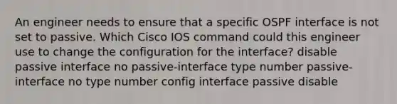 An engineer needs to ensure that a specific OSPF interface is not set to passive. Which Cisco IOS command could this engineer use to change the configuration for the interface? disable passive interface no passive-interface type number passive-interface no type number config interface passive disable