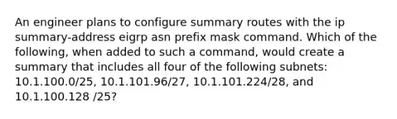 An engineer plans to configure summary routes with the ip summary-address eigrp asn prefix mask command. Which of the following, when added to such a command, would create a summary that includes all four of the following subnets: 10.1.100.0/25, 10.1.101.96/27, 10.1.101.224/28, and 10.1.100.128 /25?