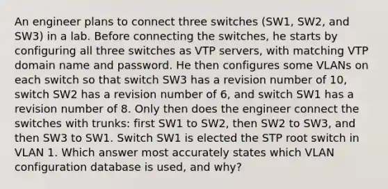 An engineer plans to connect three switches (SW1, SW2, and SW3) in a lab. Before connecting the switches, he starts by configuring all three switches as VTP servers, with matching VTP domain name and password. He then configures some VLANs on each switch so that switch SW3 has a revision number of 10, switch SW2 has a revision number of 6, and switch SW1 has a revision number of 8. Only then does the engineer connect the switches with trunks: first SW1 to SW2, then SW2 to SW3, and then SW3 to SW1. Switch SW1 is elected the STP root switch in VLAN 1. Which answer most accurately states which VLAN configuration database is used, and why?