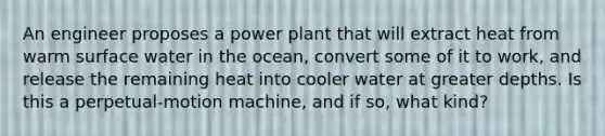 An engineer proposes a power plant that will extract heat from warm surface water in the ocean, convert some of it to work, and release the remaining heat into cooler water at greater depths. Is this a perpetual-motion machine, and if so, what kind?