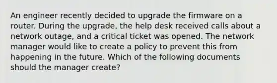 An engineer recently decided to upgrade the firmware on a router. During the upgrade, the help desk received calls about a network outage, and a critical ticket was opened. The network manager would like to create a policy to prevent this from happening in the future. Which of the following documents should the manager create?