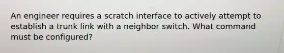 An engineer requires a scratch interface to actively attempt to establish a trunk link with a neighbor switch. What command must be configured?