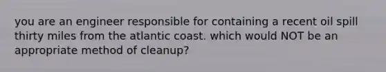 you are an engineer responsible for containing a recent oil spill thirty miles from the atlantic coast. which would NOT be an appropriate method of cleanup?