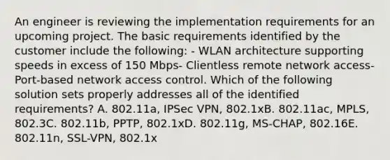 An engineer is reviewing the implementation requirements for an upcoming project. The basic requirements identified by the customer include the following: - WLAN architecture supporting speeds in excess of 150 Mbps- Clientless remote network access- Port-based network access control. Which of the following solution sets properly addresses all of the identified requirements? A. 802.11a, IPSec VPN, 802.1xB. 802.11ac, MPLS, 802.3C. 802.11b, PPTP, 802.1xD. 802.11g, MS-CHAP, 802.16E. 802.11n, SSL-VPN, 802.1x