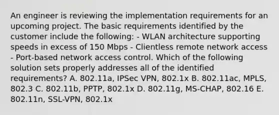 An engineer is reviewing the implementation requirements for an upcoming project. The basic requirements identified by the customer include the following: - WLAN architecture supporting speeds in excess of 150 Mbps - Clientless remote network access - Port-based network access control. Which of the following solution sets properly addresses all of the identified requirements? A. 802.11a, IPSec VPN, 802.1x B. 802.11ac, MPLS, 802.3 C. 802.11b, PPTP, 802.1x D. 802.11g, MS-CHAP, 802.16 E. 802.11n, SSL-VPN, 802.1x