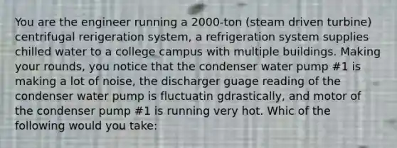 You are the engineer running a 2000-ton (steam driven turbine) centrifugal rerigeration system, a refrigeration system supplies chilled water to a college campus with multiple buildings. Making your rounds, you notice that the condenser water pump #1 is making a lot of noise, the discharger guage reading of the condenser water pump is fluctuatin gdrastically, and motor of the condenser pump #1 is running very hot. Whic of the following would you take: