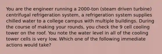 You are the engineer running a 2000-ton (steam driven turbine) centrifugal refrigeration system, a refrigeration system supplies chilled water to a college campus with multiple buildings. During the course of making your rounds, you check the 9 cell cooling tower on the roof. You note the water level in all of the cooling tower cells is very low. Which one of the following immediate actions would take?