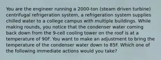 You are the engineer running a 2000-ton (steam driven turbine) centrifugal refrigeration system, a refrigeration system supplies chilled water to a college campus with multiple buildings. While making rounds, you notice that the condenser water coming back down from the 9-cell cooling tower on the roof is at a temperature of 90F. You want to make an adjustment to bring the temperature of the condenser water down to 85F. Which one of the following immediate actions would you take?